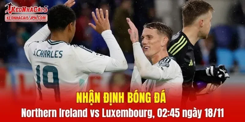 Cuộc đối đầu Northern Ireland vs Luxembourg hứa hẹn nhiều điều thú vị